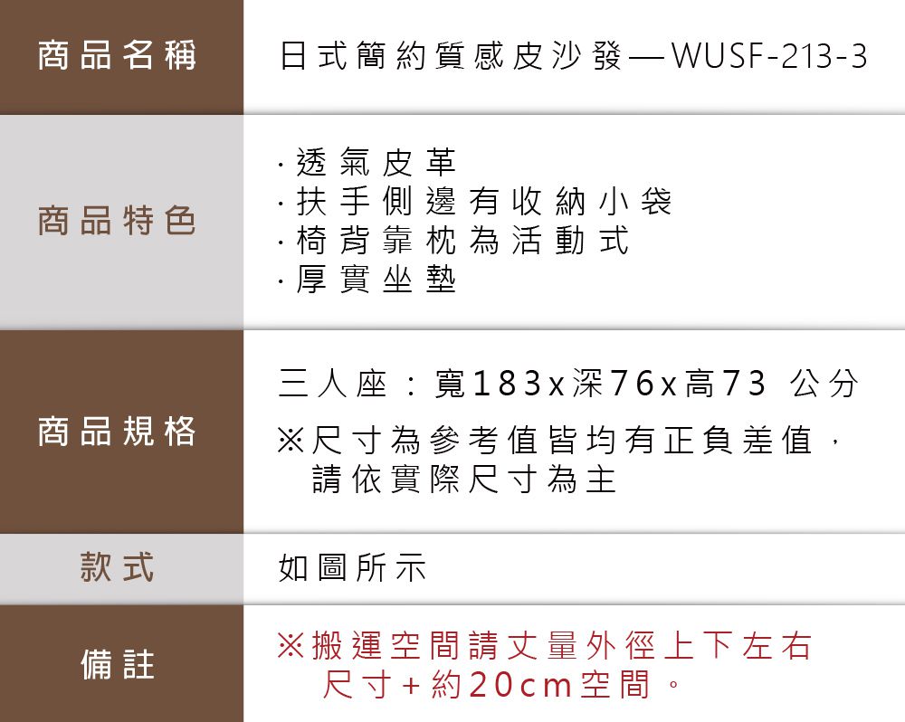 商品名稱商品特色商品規格日式簡約質感皮沙發-213-3·透氣皮革·扶手側邊有收納小袋·椅背靠枕為活動式·厚實坐墊三人座:寬1 8 3 x  7 6 x 高73 公分尺寸為參考值皆均有正負差值,請依實際尺寸為主款式如圖所示備註※搬運空間請丈量外徑上下左右尺寸+約20cm空間。