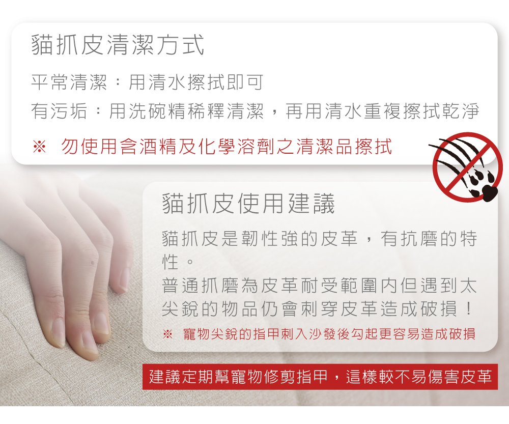 貓抓皮清潔方式平常清潔:用清水擦拭即可有污垢:用洗碗精稀釋清潔,再用清水重複擦拭乾淨 勿使用含酒精及化學溶劑之清潔品擦拭貓抓皮使用建議貓抓皮是韌性強的皮革,有抗磨的特性。普通抓磨為皮革耐受範圍但遇到太尖銳的物品仍會刺穿皮革造成破損!※ 寵物尖銳的指甲刺入沙發後勾起更容易造成破損建議定期幫寵物修剪指甲,這樣較不易傷害皮革